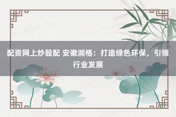 配资网上炒股配 安徽润格：打造绿色环保，引领行业发展