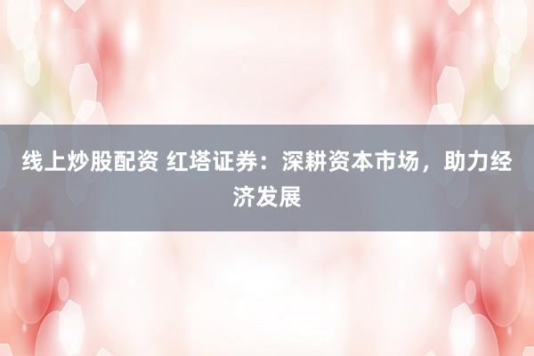 线上炒股配资 红塔证券：深耕资本市场，助力经济发展