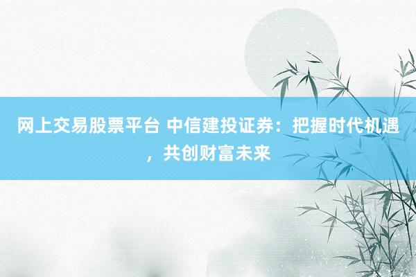 网上交易股票平台 中信建投证券：把握时代机遇，共创财富未来