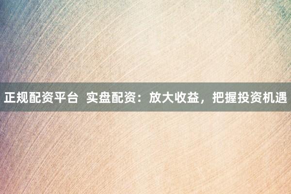正规配资平台  实盘配资：放大收益，把握投资机遇