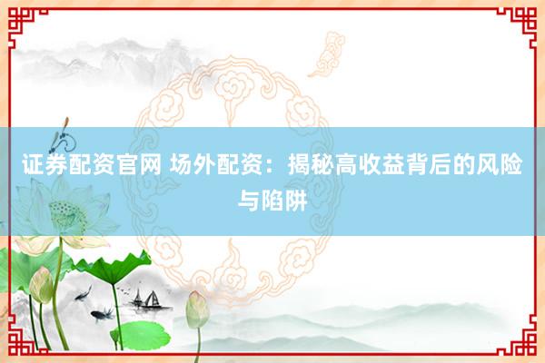 证券配资官网 场外配资：揭秘高收益背后的风险与陷阱