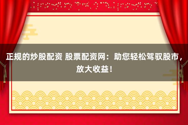 正规的炒股配资 股票配资网：助您轻松驾驭股市，放大收益！
