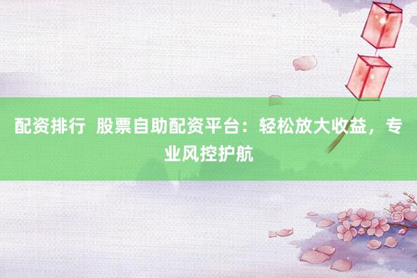 配资排行  股票自助配资平台：轻松放大收益，专业风控护航