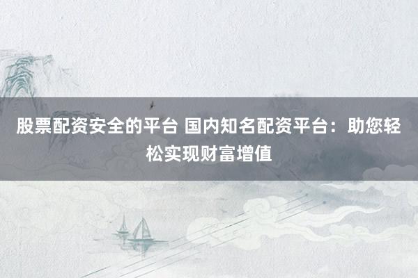 股票配资安全的平台 国内知名配资平台：助您轻松实现财富增值