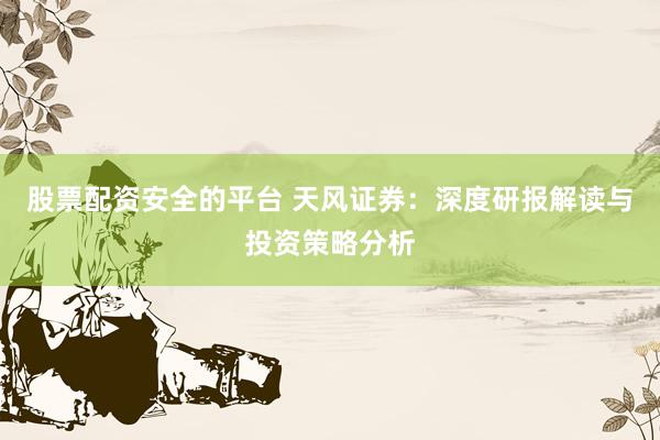 股票配资安全的平台 天风证券：深度研报解读与投资策略分析