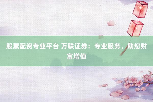 股票配资专业平台 万联证券：专业服务，助您财富增值