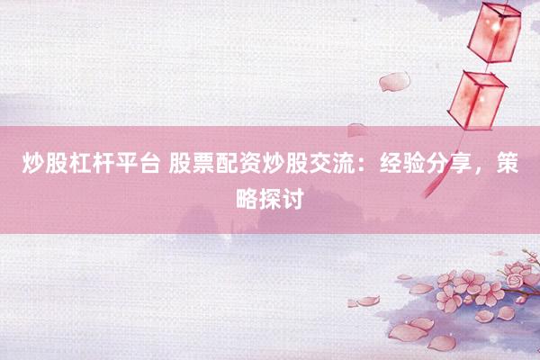 炒股杠杆平台 股票配资炒股交流：经验分享，策略探讨