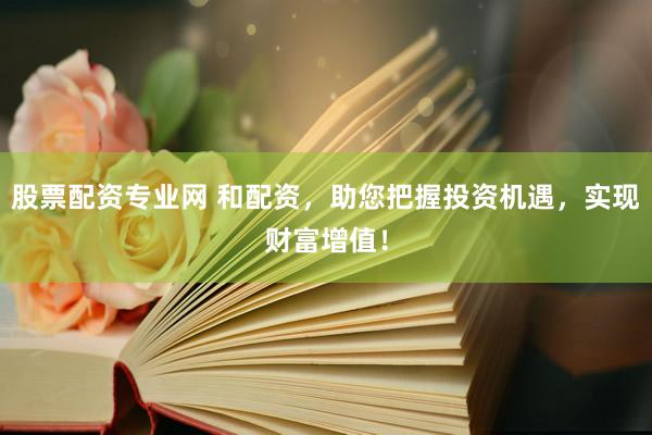 股票配资专业网 和配资，助您把握投资机遇，实现财富增值！