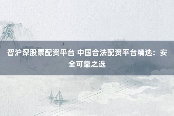 智沪深股票配资平台 中国合法配资平台精选：安全可靠之选