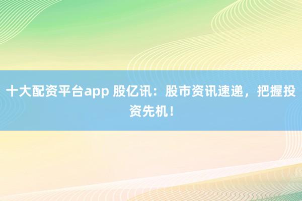 十大配资平台app 股亿讯：股市资讯速递，把握投资先机！