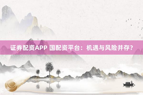 证券配资APP 国配资平台：机遇与风险并存？