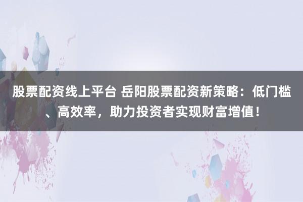 股票配资线上平台 岳阳股票配资新策略：低门槛、高效率，助力投资者实现财富增值！