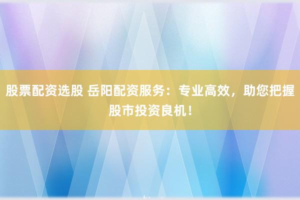 股票配资选股 岳阳配资服务：专业高效，助您把握股市投资良机！