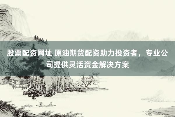 股票配资网址 原油期货配资助力投资者，专业公司提供灵活资金解决方案