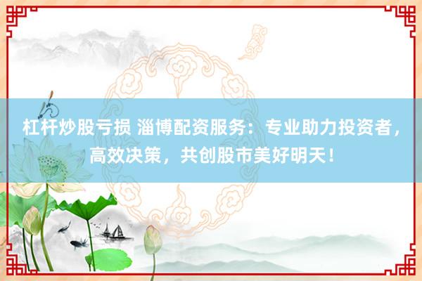 杠杆炒股亏损 淄博配资服务：专业助力投资者，高效决策，共创股市美好明天！