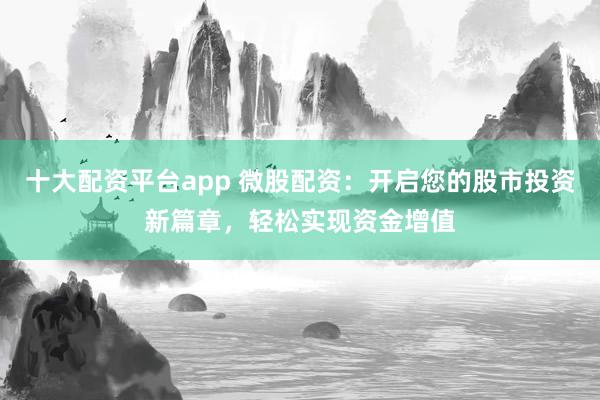 十大配资平台app 微股配资：开启您的股市投资新篇章，轻松实现资金增值