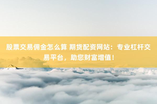 股票交易佣金怎么算 期货配资网站：专业杠杆交易平台，助您财富增值！