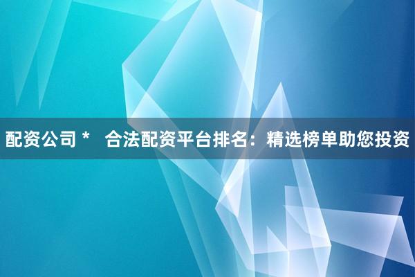 配资公司 *   合法配资平台排名：精选榜单助您投资