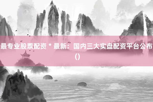最专业股票配资 * 最新：国内三大实盘配资平台公布 ()