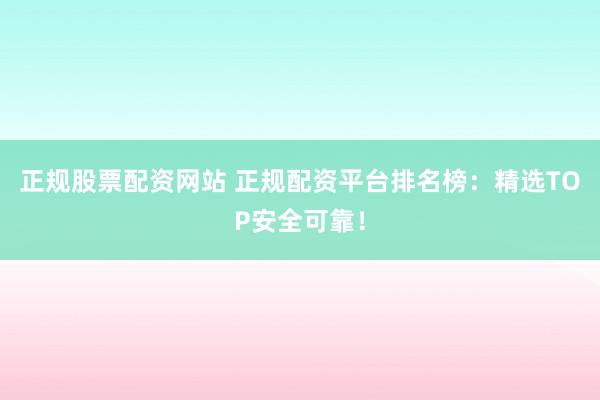 正规股票配资网站 正规配资平台排名榜：精选TOP安全可靠！