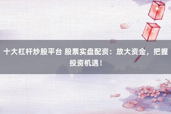 十大杠杆炒股平台 股票实盘配资：放大资金，把握投资机遇！