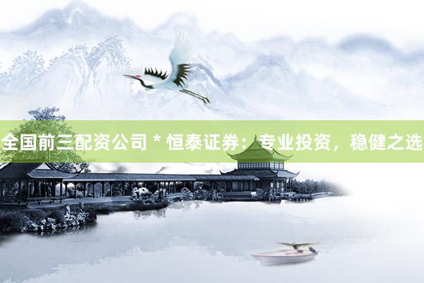 全国前三配资公司 * 恒泰证券：专业投资，稳健之选