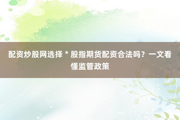 配资炒股网选择 * 股指期货配资合法吗？一文看懂监管政策
