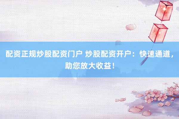 配资正规炒股配资门户 炒股配资开户：快速通道，助您放大收益！