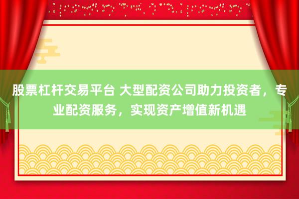 股票杠杆交易平台 大型配资公司助力投资者，专业配资服务，实现资产增值新机遇