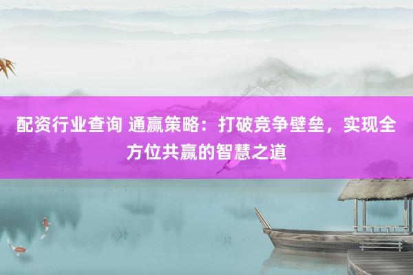 配资行业查询 通赢策略：打破竞争壁垒，实现全方位共赢的智慧之道