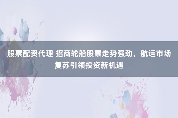 股票配资代理 招商轮船股票走势强劲，航运市场复苏引领投资新机遇