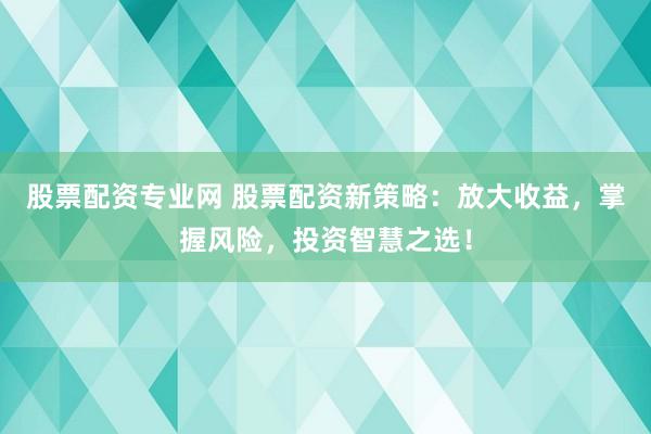 股票配资专业网 股票配资新策略：放大收益，掌握风险，投资智慧之选！