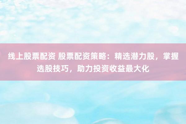 线上股票配资 股票配资策略：精选潜力股，掌握选股技巧，助力投资收益最大化