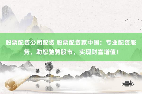 股票配资公司配资 股票配资家中国：专业配资服务，助您驰骋股市，实现财富增值！