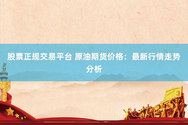 股票正规交易平台 原油期货价格：最新行情走势分析