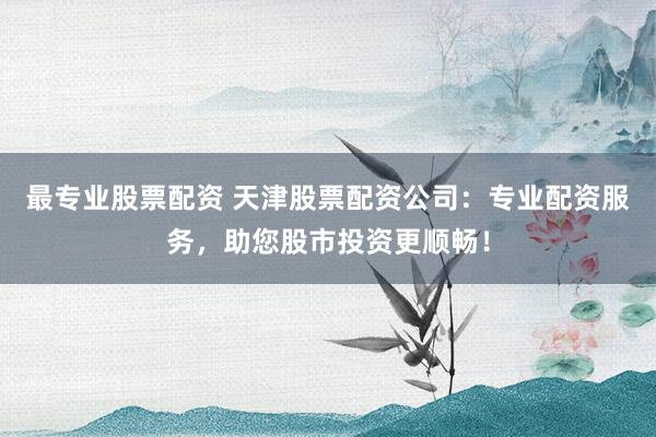 最专业股票配资 天津股票配资公司：专业配资服务，助您股市投资更顺畅！