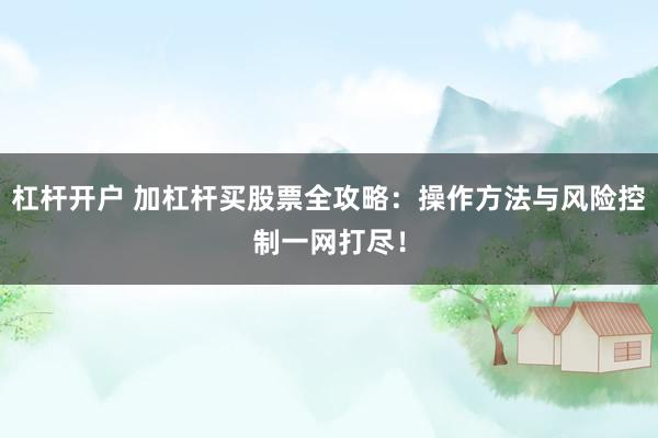 杠杆开户 加杠杆买股票全攻略：操作方法与风险控制一网打尽！