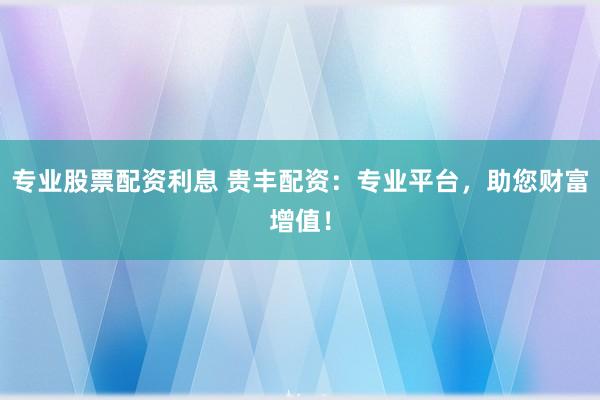 专业股票配资利息 贵丰配资：专业平台，助您财富增值！