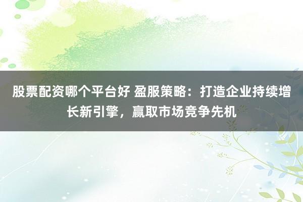 股票配资哪个平台好 盈服策略：打造企业持续增长新引擎，赢取市场竞争先机