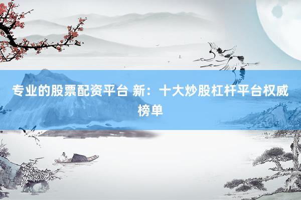 专业的股票配资平台 新：十大炒股杠杆平台权威榜单