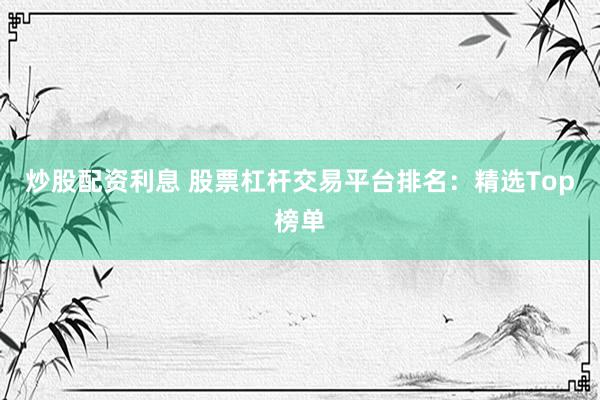 炒股配资利息 股票杠杆交易平台排名：精选Top榜单