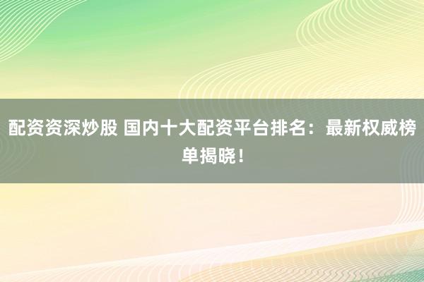 配资资深炒股 国内十大配资平台排名：最新权威榜单揭晓！