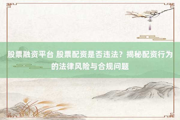 股票融资平台 股票配资是否违法？揭秘配资行为的法律风险与合规问题