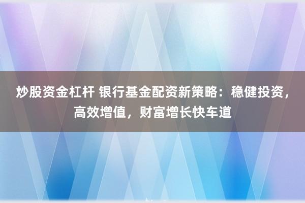 炒股资金杠杆 银行基金配资新策略：稳健投资，高效增值，财富增长快车道