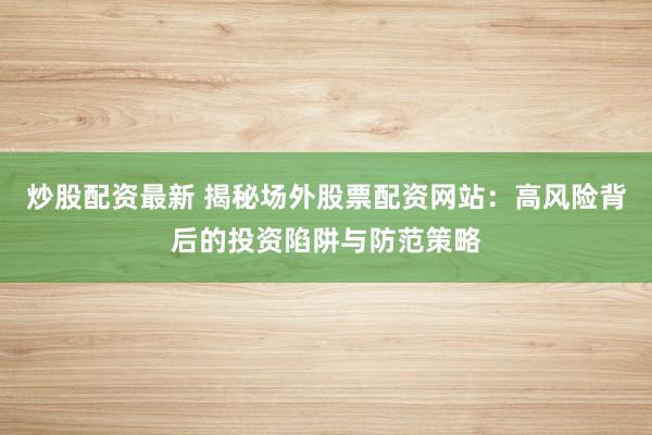 炒股配资最新 揭秘场外股票配资网站：高风险背后的投资陷阱与防范策略