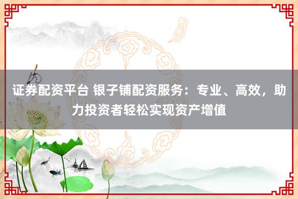 证券配资平台 银子铺配资服务：专业、高效，助力投资者轻松实现资产增值