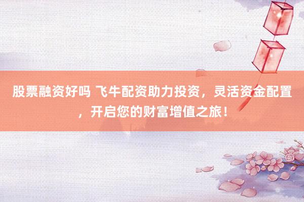 股票融资好吗 飞牛配资助力投资，灵活资金配置，开启您的财富增值之旅！