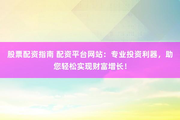 股票配资指南 配资平台网站：专业投资利器，助您轻松实现财富增长！
