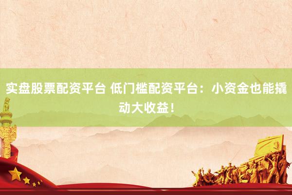 实盘股票配资平台 低门槛配资平台：小资金也能撬动大收益！