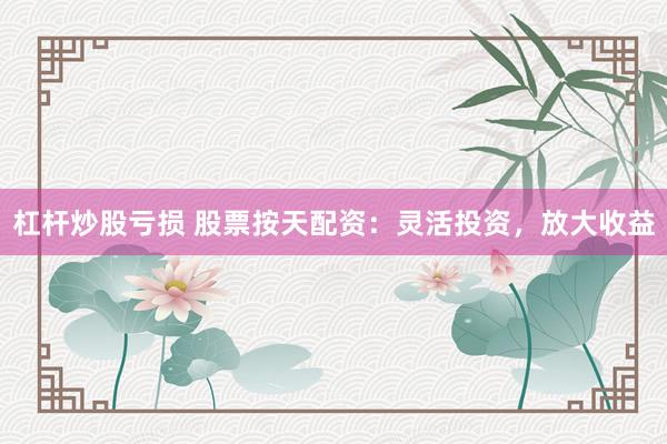 杠杆炒股亏损 股票按天配资：灵活投资，放大收益